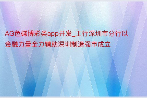 AG色碟博彩类app开发_工行深圳市分行以金融力量全力辅助深圳制造强市成立