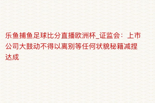 乐鱼捕鱼足球比分直播欧洲杯_证监会：上市公司大鼓动不得以离别等任何状貌秘籍减捏达成