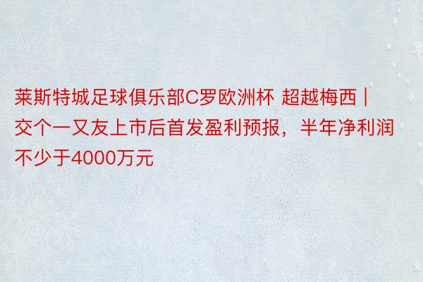 莱斯特城足球俱乐部C罗欧洲杯 超越梅西 | 交个一又友上市后首发盈利预报，半年净利润不少于4000万元