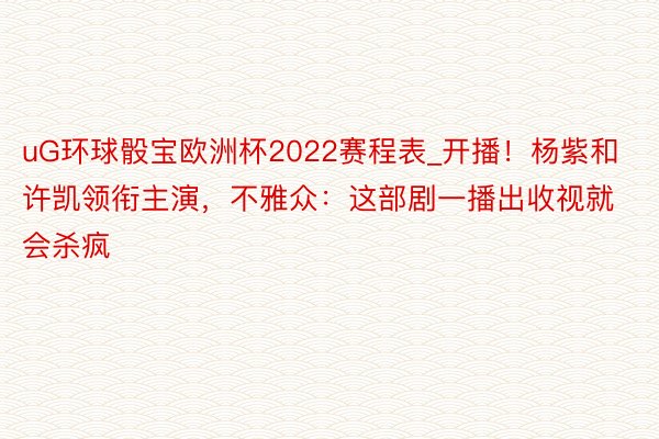 uG环球骰宝欧洲杯2022赛程表_开播！杨紫和许凯领衔主演，不雅众：这部剧一播出收视就会杀疯