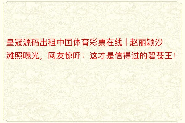 皇冠源码出租中国体育彩票在线 | 赵丽颖沙滩照曝光，网友惊呼：这才是信得过的碧苍王！