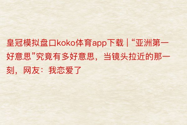 皇冠模拟盘口koko体育app下载 | “亚洲第一好意思”究竟有多好意思，当镜头拉近的那一刻，网友：我恋爱了
