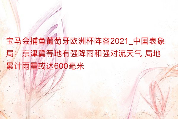 宝马会捕鱼葡萄牙欧洲杯阵容2021_中国表象局：京津冀等地有强降雨和强对流天气 局地累计雨量或达600毫米