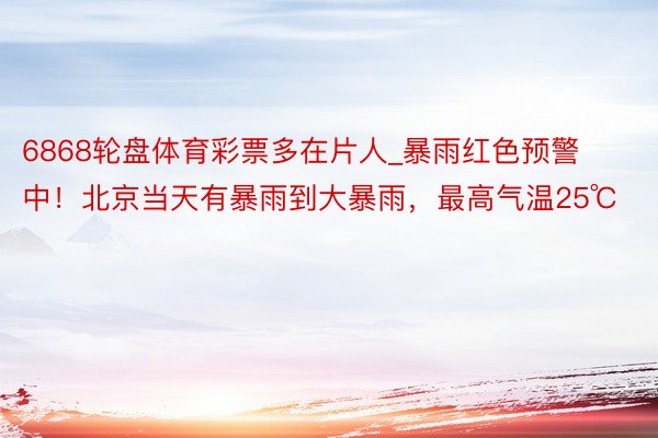 6868轮盘体育彩票多在片人_暴雨红色预警中！北京当天有暴雨到大暴雨，最高气温25℃