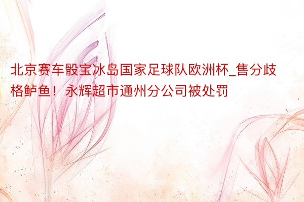 北京赛车骰宝冰岛国家足球队欧洲杯_售分歧格鲈鱼！永辉超市通州分公司被处罚