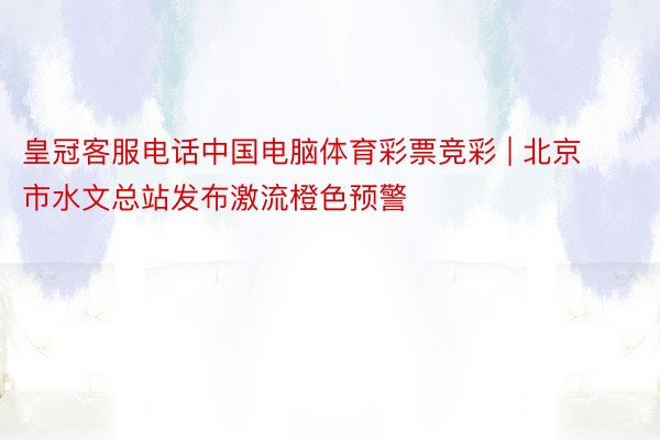 皇冠客服电话中国电脑体育彩票竞彩 | 北京市水文总站发布激流橙色预警