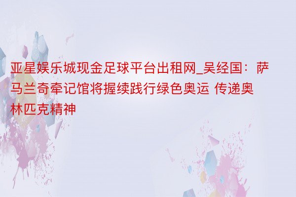 亚星娱乐城现金足球平台出租网_吴经国：萨马兰奇牵记馆将握续践行绿色奥运 传递奥林匹克精神