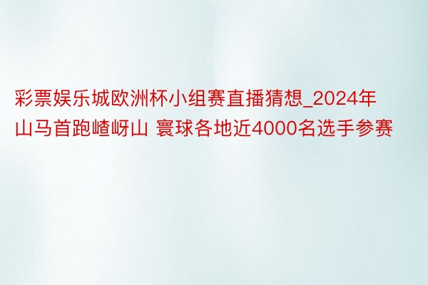 彩票娱乐城欧洲杯小组赛直播猜想_2024年山马首跑嵖岈山 寰球各地近4000名选手参赛