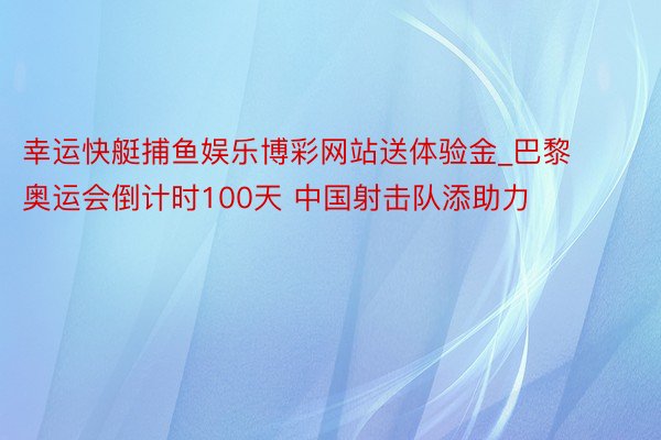 幸运快艇捕鱼娱乐博彩网站送体验金_巴黎奥运会倒计时100天 中国射击队添助力