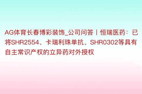 AG体育长春博彩装饰_公司问答丨恒瑞医药：已将SHR2554、卡瑞利珠单抗、SHR0302等具有自主常识产权的立异药对外授权