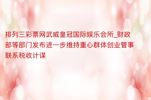 排列三彩票网武威皇冠国际娱乐会所_财政部等部门发布进一步维持重心群体创业管事联系税收计谋