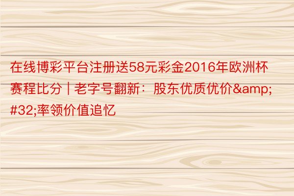 在线博彩平台注册送58元彩金2016年欧洲杯赛程比分 | 老字号翻新：股东优质优价&#32;率领价值追忆