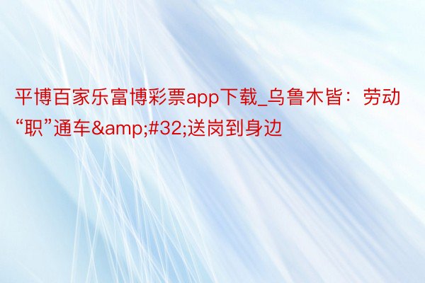 平博百家乐富博彩票app下载_乌鲁木皆：劳动“职”通车&#32;送岗到身边