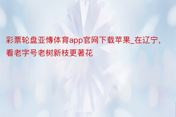 彩票轮盘亚慱体育app官网下载苹果_在辽宁，看老字号老树新枝更著花