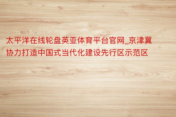 太平洋在线轮盘英亚体育平台官网_京津冀协力打造中国式当代化建设先行区示范区