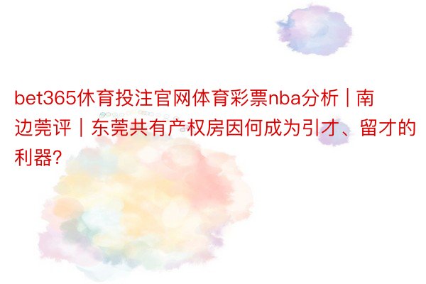 bet365休育投注官网体育彩票nba分析 | 南边莞评｜东莞共有产权房因何成为引才、留才的利器？