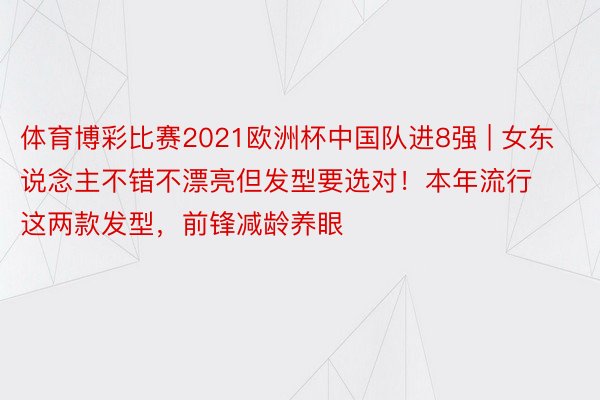 体育博彩比赛2021欧洲杯中国队进8强 | 女东说念主不错不漂亮但发型要选对！本年流行这两款发型，前锋减龄养眼