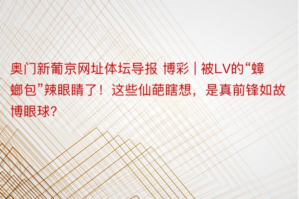 奥门新葡京网址体坛导报 博彩 | 被LV的“蟑螂包”辣眼睛了！这些仙葩瞎想，是真前锋如故博眼球？