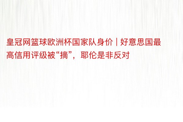 皇冠网篮球欧洲杯国家队身价 | 好意思国最高信用评级被“摘”，耶伦是非反对