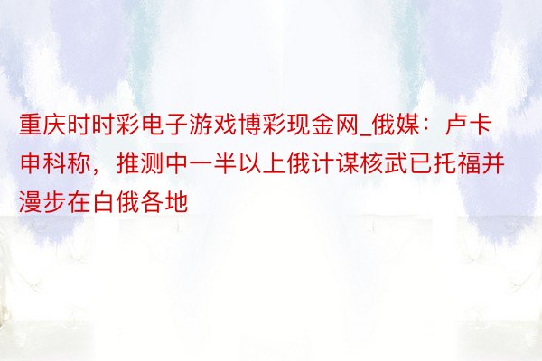 重庆时时彩电子游戏博彩现金网_俄媒：卢卡申科称，推测中一半以上俄计谋核武已托福并漫步在白俄各地