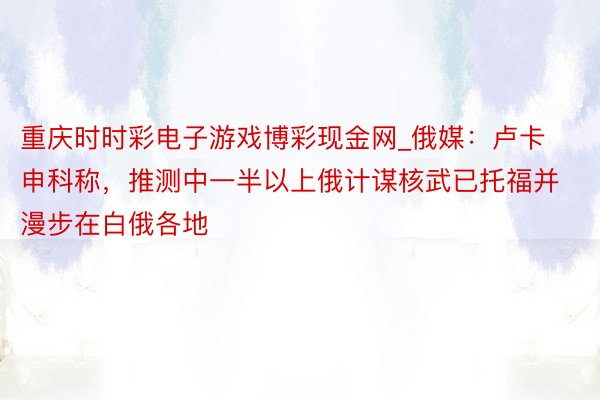 重庆时时彩电子游戏博彩现金网_俄媒：卢卡申科称，推测中一半以上俄计谋核武已托福并漫步在白俄各地