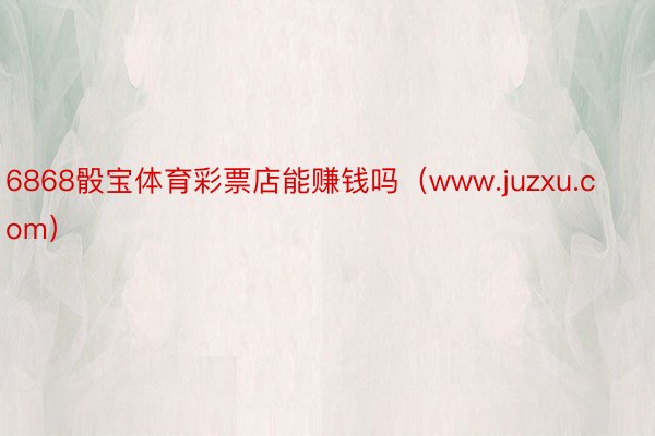 6868骰宝体育彩票店能赚钱吗（www.juzxu.com）