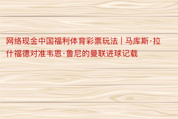 网络现金中国福利体育彩票玩法 | 马库斯·拉什福德对准韦恩·鲁尼的曼联进球记载