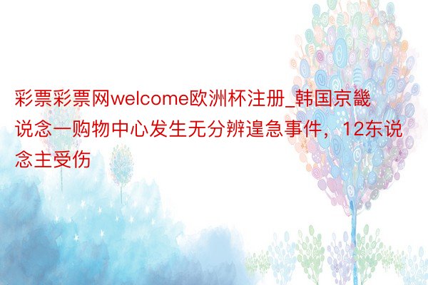 彩票彩票网welcome欧洲杯注册_韩国京畿说念一购物中心发生无分辨遑急事件，12东说念主受伤