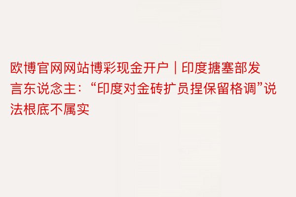 欧博官网网站博彩现金开户 | 印度搪塞部发言东说念主：“印度对金砖扩员捏保留格调”说法根底不属实