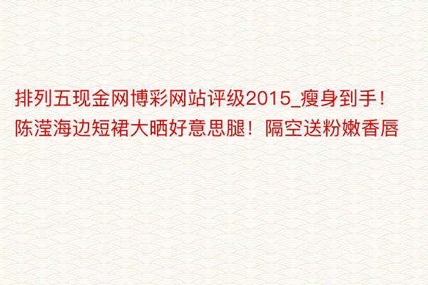 排列五现金网博彩网站评级2015_瘦身到手！陈滢海边短裙大晒好意思腿！隔空送粉嫩香唇