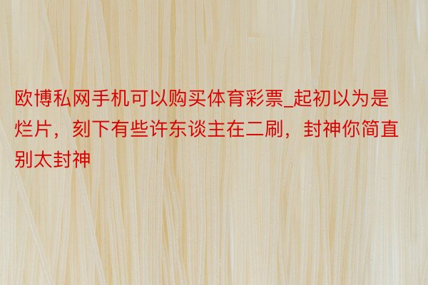 欧博私网手机可以购买体育彩票_起初以为是烂片，刻下有些许东谈主在二刷，封神你简直别太封神