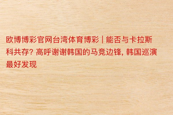 欧博博彩官网台湾体育博彩 | 能否与卡拉斯科共存? 高呼谢谢韩国的马竞边锋, 韩国巡演最好发现