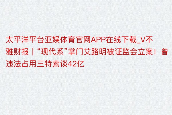 太平洋平台亚娱体育官网APP在线下载_V不雅财报｜“现代系”掌门艾路明被证监会立案！曾违法占用三特索谈42亿