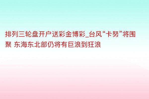 排列三轮盘开户送彩金博彩_台风“卡努”将围聚 东海东北部仍将有巨浪到狂浪