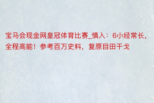 宝马会现金网皇冠体育比赛_慎入：6小经常长，全程高能！参考百万史料，复原目田干戈