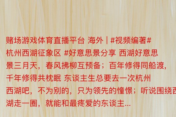 赌场游戏体育直播平台 海外 | #视频编著#杭州西湖征象区 #好意思景分享 西湖好意思景三月天，春风拂柳互预备；百年修得同船渡,千年修得共枕眠 东谈主生总要去一次杭州西湖吧，不为别的，只为领先的憧憬；听说围绕西湖走一圈，就能和最疼爱的东谈主...
