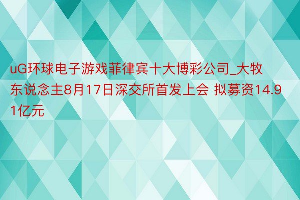 uG环球电子游戏菲律宾十大博彩公司_大牧东说念主8月17日深交所首发上会 拟募资14.91亿元