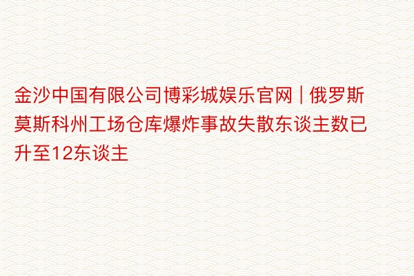 金沙中国有限公司博彩城娱乐官网 | 俄罗斯莫斯科州工场仓库爆炸事故失散东谈主数已升至12东谈主