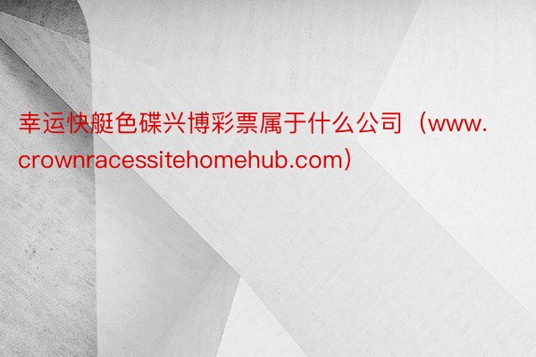 幸运快艇色碟兴博彩票属于什么公司（www.crownracessitehomehub.com）