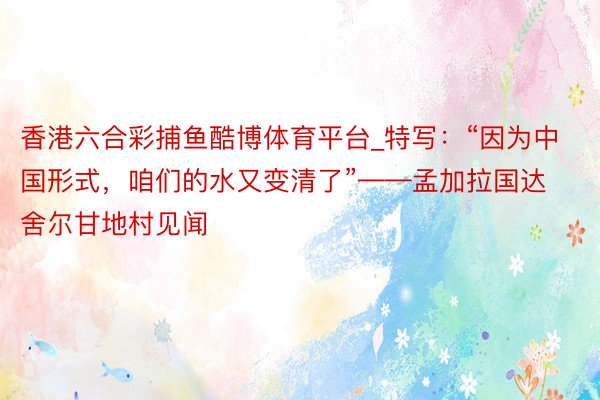香港六合彩捕鱼酷博体育平台_特写：“因为中国形式，咱们的水又变清了”——孟加拉国达舍尔甘地村见闻