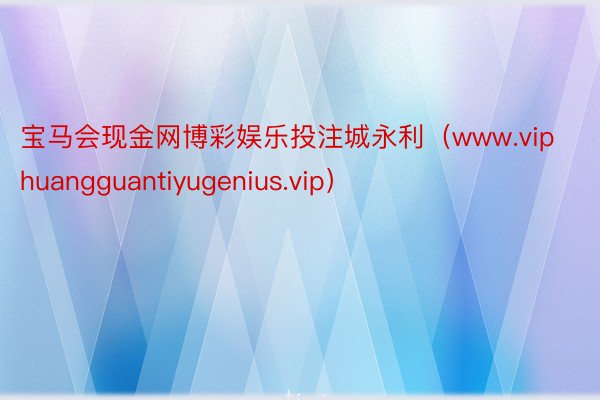 宝马会现金网博彩娱乐投注城永利（www.viphuangguantiyugenius.vip）