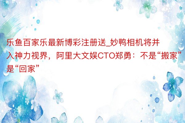乐鱼百家乐最新博彩注册送_妙鸭相机将并入神力视界，阿里大文娱CTO郑勇：不是“搬家”是“回家”