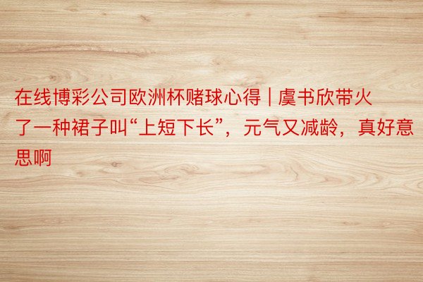 在线博彩公司欧洲杯赌球心得 | 虞书欣带火了一种裙子叫“上短下长”，元气又减龄，真好意思啊