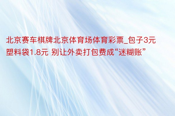 北京赛车棋牌北京体育场体育彩票_包子3元塑料袋1.8元 别让外卖打包费成“迷糊账”