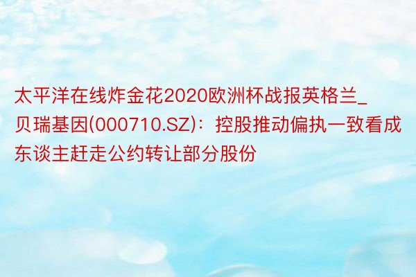 太平洋在线炸金花2020欧洲杯战报英格兰_贝瑞基因(000710.SZ)：控股推动偏执一致看成东谈主赶走公约转让部分股份