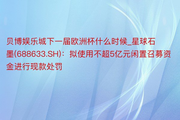 贝博娱乐城下一届欧洲杯什么时候_星球石墨(688633.SH)：拟使用不超5亿元闲置召募资金进行现款处罚