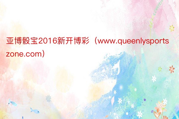 亚博骰宝2016新开博彩（www.queenlysportszone.com）