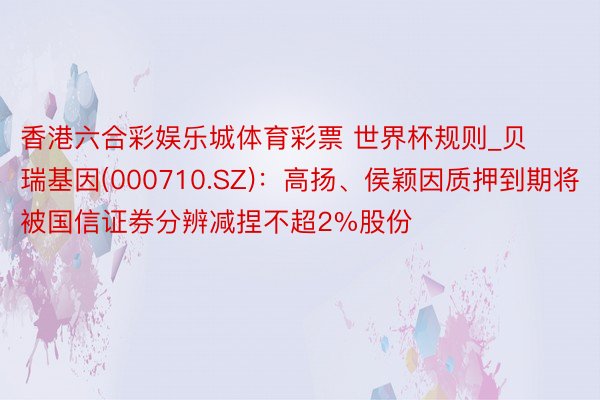 香港六合彩娱乐城体育彩票 世界杯规则_贝瑞基因(000710.SZ)：高扬、侯颖因质押到期将被国信证券分辨减捏不超2%股份