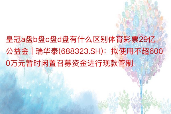 皇冠a盘b盘c盘d盘有什么区别体育彩票29亿公益金 | 瑞华泰(688323.SH)：拟使用不超6000万元暂时闲置召募资金进行现款管制