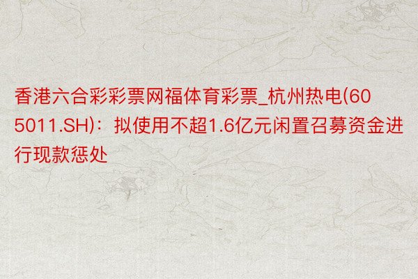 香港六合彩彩票网福体育彩票_杭州热电(605011.SH)：拟使用不超1.6亿元闲置召募资金进行现款惩处